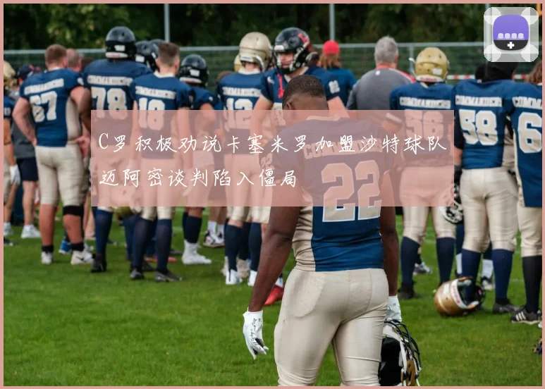 C罗积极劝说卡塞米罗加盟沙特球队迈阿密谈判陷入僵局