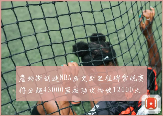 詹姆斯创造NBA历史新里程碑常规赛得分超43000篮板助攻均破12000大关