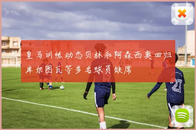 皇马训练动态贝林和阿森西奥回归库尔图瓦等多名球员缺席