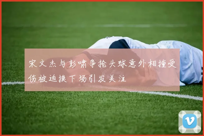 宋文杰与彭啸争抢头球意外相撞受伤被迫换下场引发关注