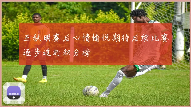 王秋明赛后心情愉悦期待后续比赛逐步追赶积分榜