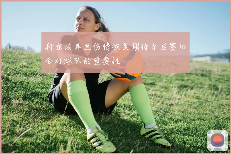 科尔谈库里伤情恢复期待季后赛机会对球队的重要性