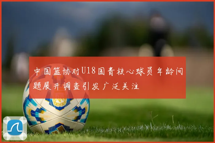中国篮协对U18国青核心球员年龄问题展开调查引发广泛关注