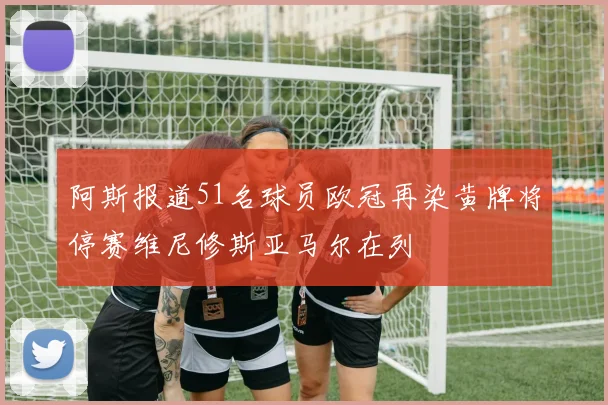 阿斯报道51名球员欧冠再染黄牌将停赛维尼修斯亚马尔在列