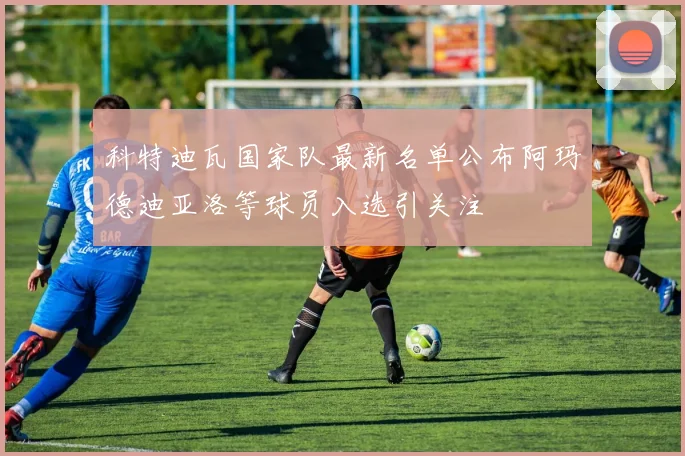 科特迪瓦国家队最新名单公布阿玛德迪亚洛等球员入选引关注