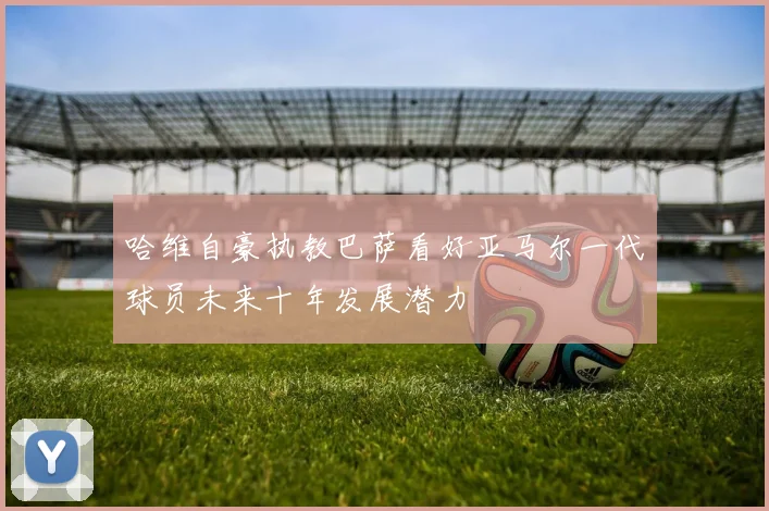哈维自豪执教巴萨看好亚马尔一代球员未来十年发展潜力