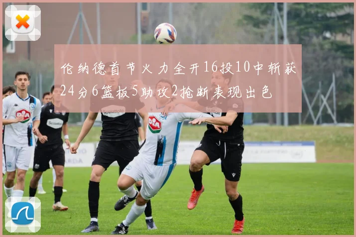伦纳德首节火力全开16投10中斩获24分6篮板5助攻2抢断表现出色