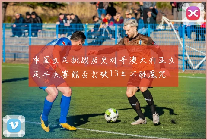 中国女足挑战历史对手澳大利亚女足半决赛能否打破13年不胜魔咒