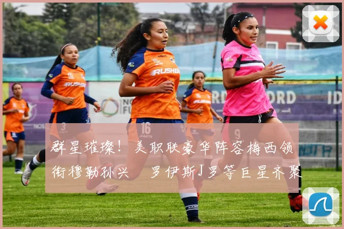 群星璀璨！美职联豪华阵容梅西领衔穆勒孙兴慜罗伊斯J罗等巨星齐聚